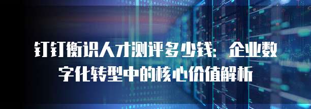 钉钉衡识人才测评多少钱:企业数字化转型中的核心价值解析
