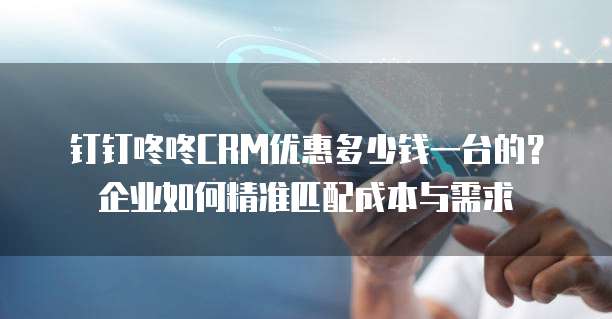 钉钉咚咚CRM优惠多少钱一台的?企业如何精准匹配成本与需求