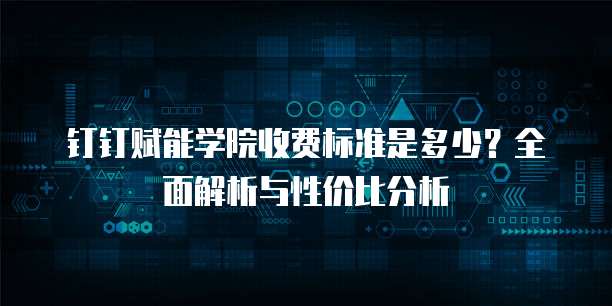 钉钉赋能学院收费标准是多少？全面解析与性价比分析