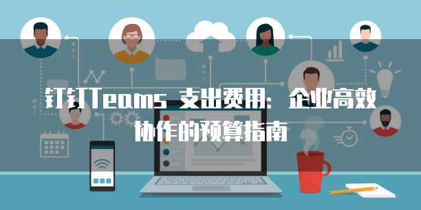 钉钉Teams 支出费用:企业高效协作的预算指南