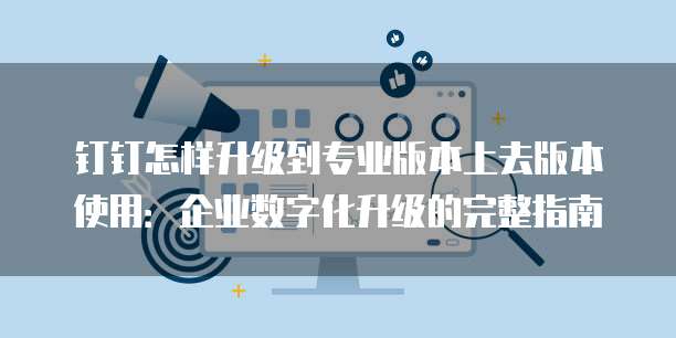 钉钉怎样升级到专业版本上去版本使用:企业数字化升级的完整指南