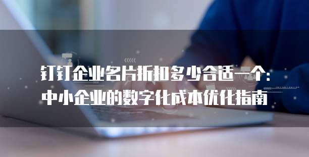 钉钉企业名片折扣多少合适一个:中小企业的数字化成本优化指南