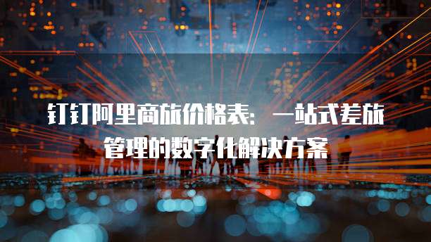 钉钉阿里商旅价格表:一站式差旅管理的数字化解决方案