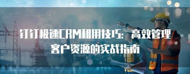 钉钉极速CRM租用技巧：高效管理客户资源的实战指南