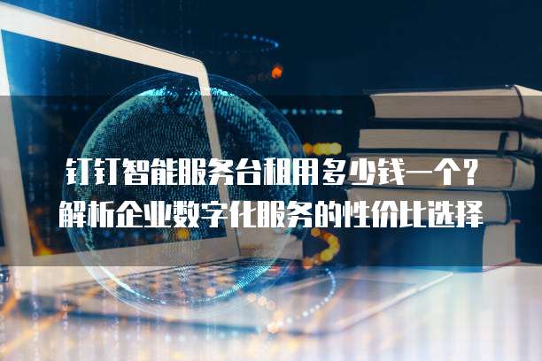 钉钉智能服务台租用多少钱一个?解析企业数字化服务的性价比选择