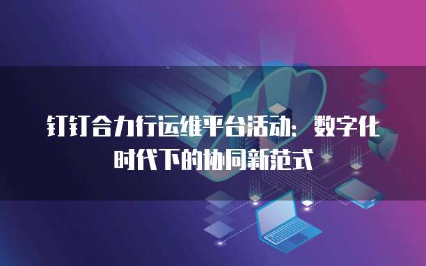 钉钉合力行运维平台活动:数字化时代下的协同新范式