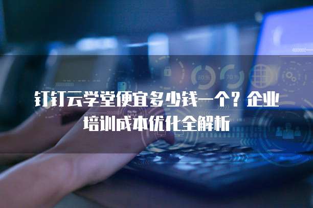 钉钉云学堂便宜多少钱一个？企业培训成本优化全解析