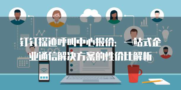 钉钉探迹呼叫中心报价:一站式企业通信解决方案的性价比解析
