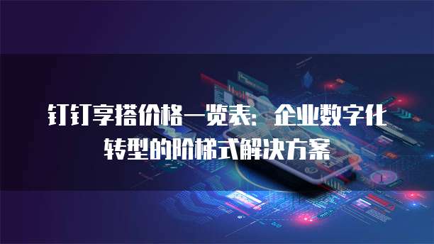 钉钉享搭价格一览表:企业数字化转型的阶梯式解决方案