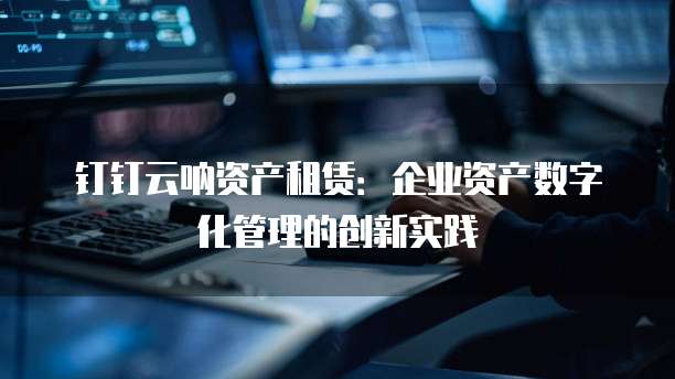 钉钉云呐资产租赁:企业资产数字化管理的创新实践