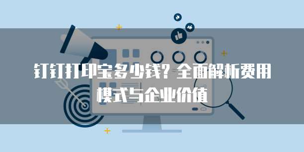 钉钉打印宝多少钱?全面解析费用模式与企业价值