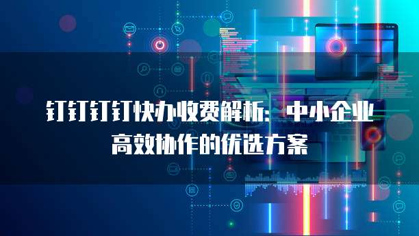钉钉钉钉快办收费解析:中小企业高效协作的优选方案