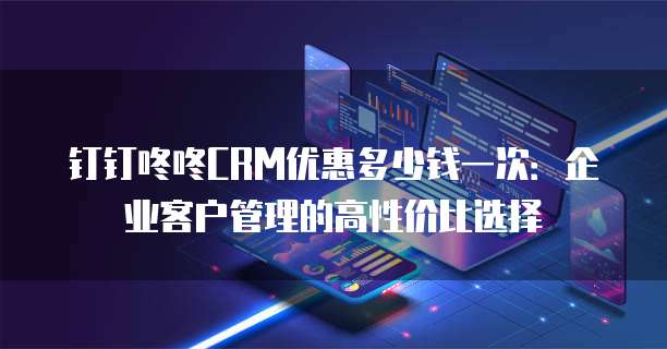 钉钉咚咚CRM优惠多少钱一次：企业客户管理的高性价比选择