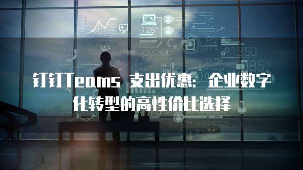 钉钉Teams 支出优惠:企业数字化转型的高性价比选择