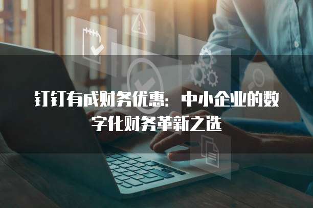 钉钉有成财务优惠：中小企业的数字化财务革新之选