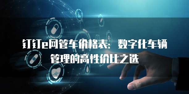 钉钉e网管车价格表:数字化车辆管理的高性价比之选