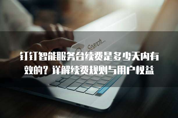 钉钉智能服务台续费是多少天内有效的?详解续费规则与用户权益