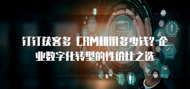钉钉获客多 CRM租用多少钱?企业数字化转型的性价比之选