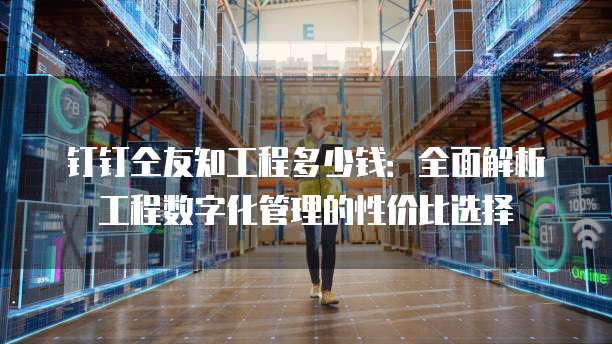 钉钉仝友知工程多少钱:全面解析工程数字化管理的性价比选择