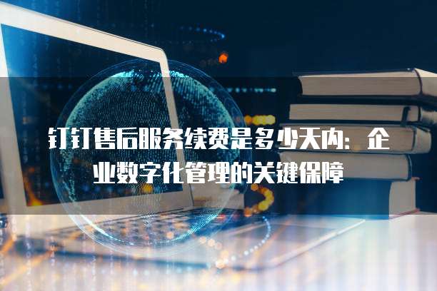 钉钉售后服务续费是多少天内:企业数字化管理的关键保障