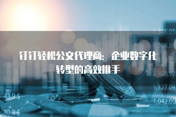 钉钉轻松公文代理商:企业数字化转型的高效推手