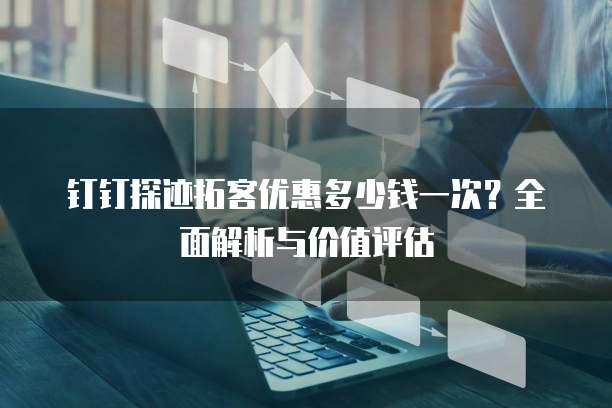 钉钉探迹拓客优惠多少钱一次？全面解析与价值评估
