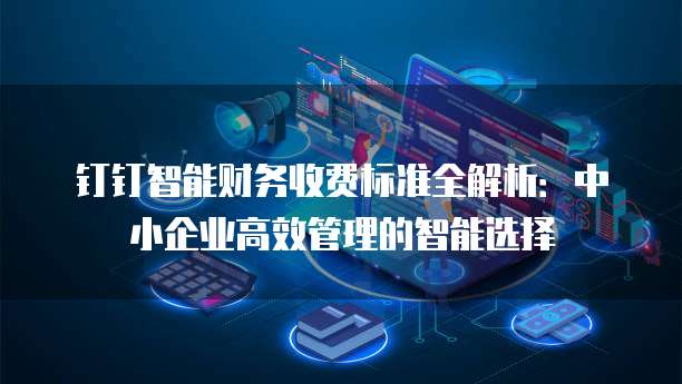 钉钉智能财务收费标准全解析:中小企业高效管理的智能选择