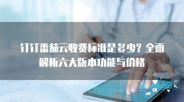 钉钉番茄云收费标准是多少?全面解析六大版本功能与价格