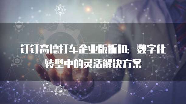 钉钉高德打车企业版折扣：数字化转型中的灵活解决方案
