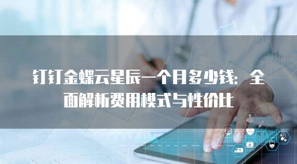 钉钉金蝶云星辰一个月多少钱:全面解析费用模式与性价比