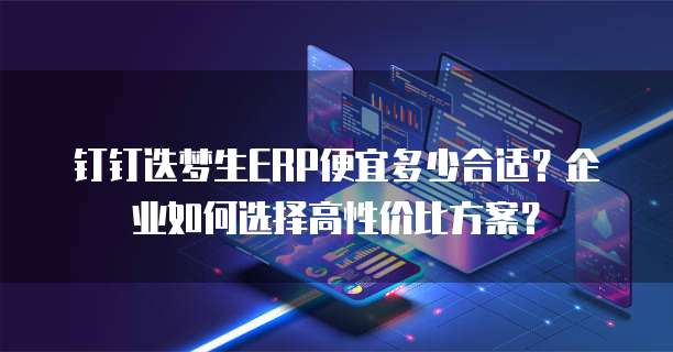 钉钉迭梦生ERP便宜多少合适？企业如何选择高性价比方案？