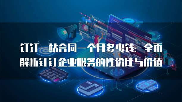 钉钉一站合同一个月多少钱:全面解析钉钉企业服务的性价比与价值