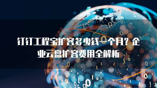 钉钉工程宝扩容多少钱一个月?企业云盘扩容费用全解析