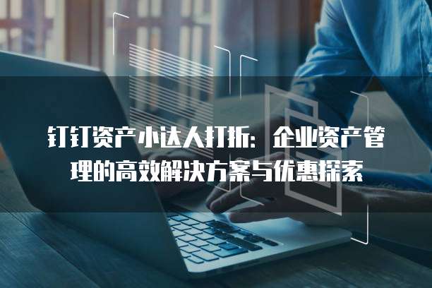 钉钉资产小达人打折:企业资产管理的高效解决方案与优惠探索