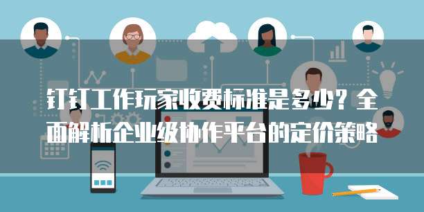 钉钉工作玩家收费标准是多少？全面解析企业级协作平台的定价策略