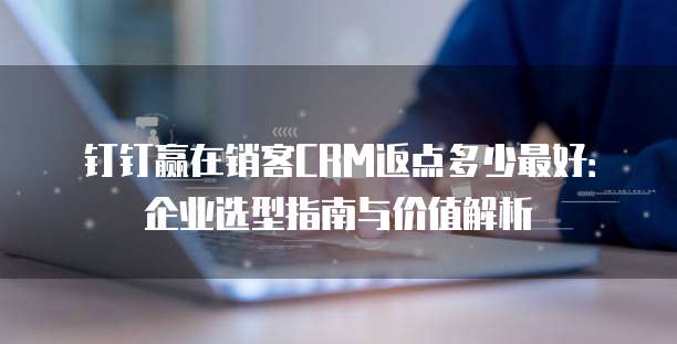 钉钉赢在销客CRM返点多少最好:企业选型指南与价值解析