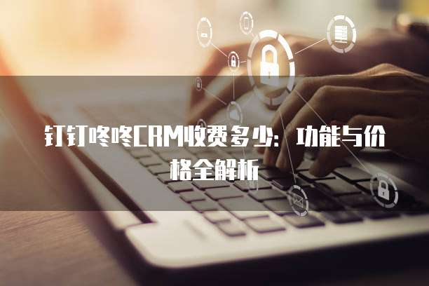 钉钉咚咚CRM收费多少：功能与价格全解析