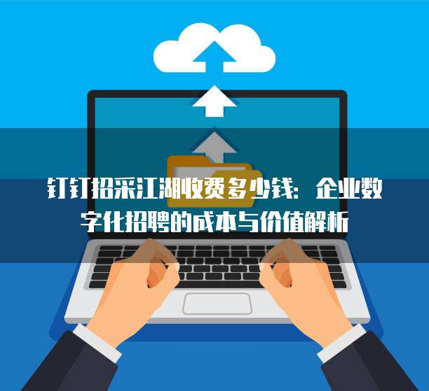 钉钉招采江湖收费多少钱:企业数字化招聘的成本与价值解析
