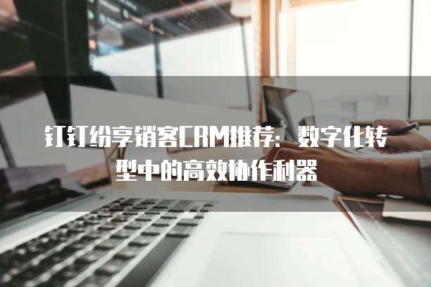 钉钉纷享销客CRM推荐:数字化转型中的高效协作利器