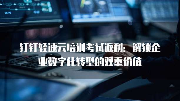 钉钉轻速云培训考试返利:解锁企业数字化转型的双重价值