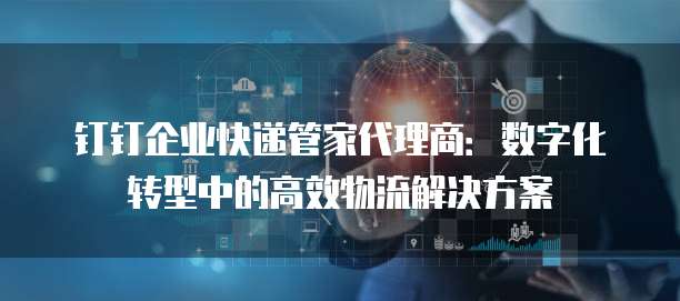 钉钉企业快递管家代理商:数字化转型中的高效物流解决方案