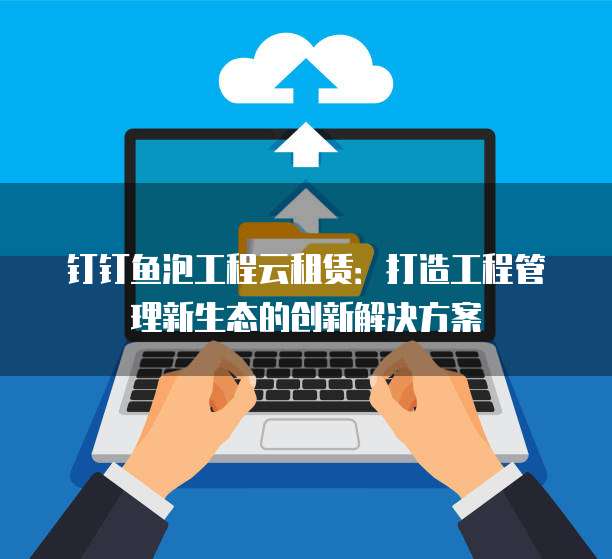 钉钉鱼泡工程云租赁:打造工程管理新生态的创新解决方案