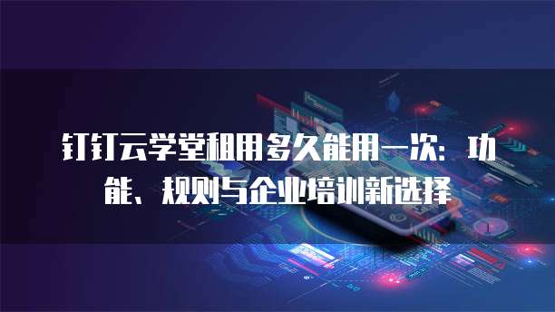 钉钉云学堂租用多久能用一次:功能、规则与企业培训新选择