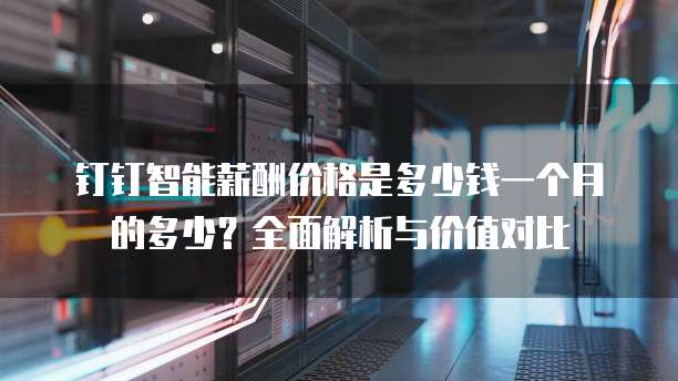 钉钉智能薪酬价格是多少钱一个月的多少?全面解析与价值对比