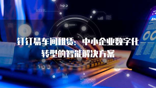 钉钉易车间租赁:中小企业数字化转型的智能解决方案