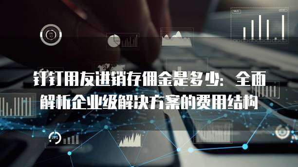 钉钉用友进销存佣金是多少：全面解析企业级解决方案的费用结构