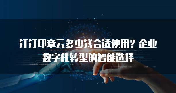 钉钉印章云多少钱合适使用？企业数字化转型的智能选择