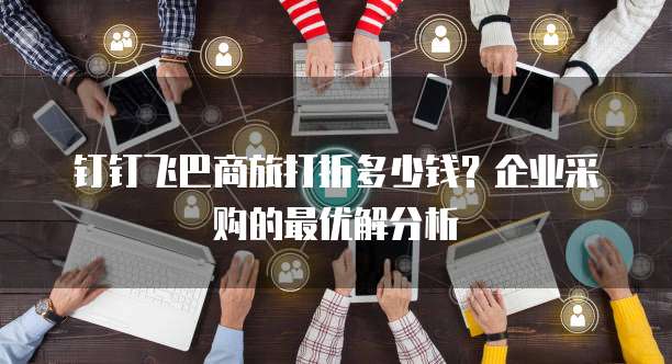 钉钉飞巴商旅打折多少钱?企业采购的最优解分析