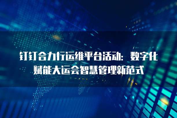 钉钉合力行运维平台活动：数字化赋能大运会智慧管理新范式