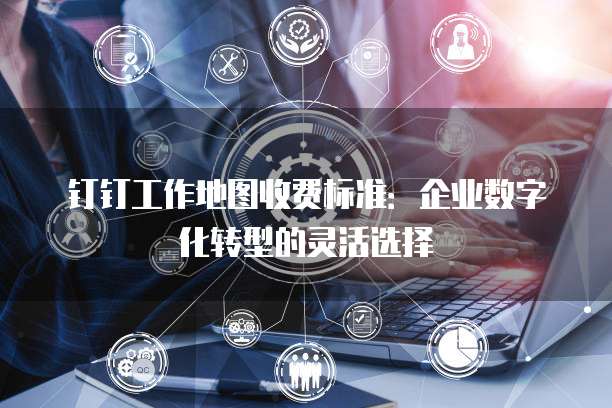 钉钉工作地图收费标准:企业数字化转型的灵活选择
